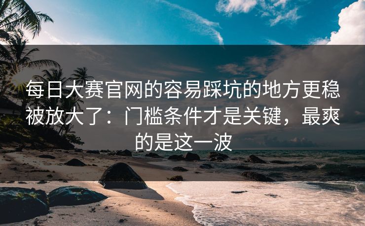 <strong>每日大赛</strong>官网的容易踩坑的地方更稳被放大了：门槛条件才是关键，最爽的是这一波