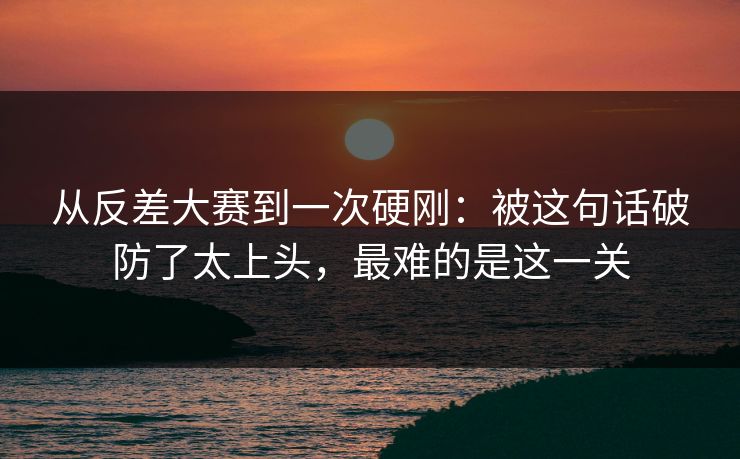 从反差大赛到一次硬刚：被这句话破防了太上头，最难的是这一关