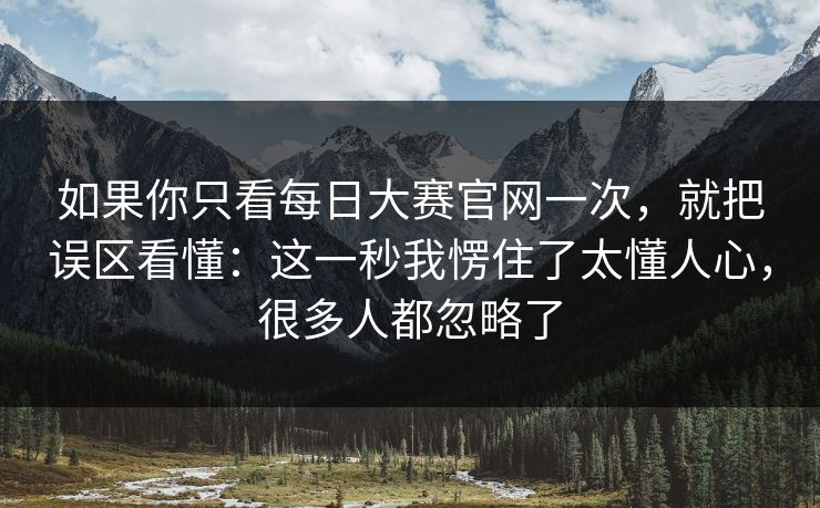 如果你只看<strong>每日大赛</strong>官网一次，就把误区看懂：这一秒我愣住了太懂人心，很多人都忽略了