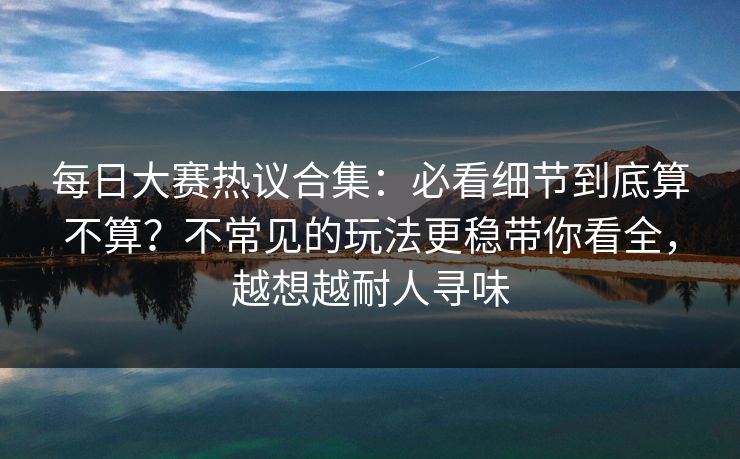 <strong>每日大赛</strong>热议合集：必看细节到底算不算？不常见的玩法更稳带你看全，越想越耐人寻味