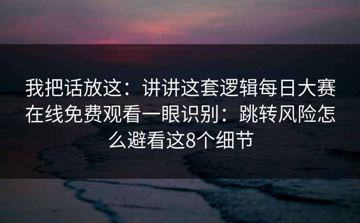 我把话放这：讲讲这套逻辑<strong>每日大赛</strong>在线免费观看一眼识别：跳转风险怎么避看这8个细节