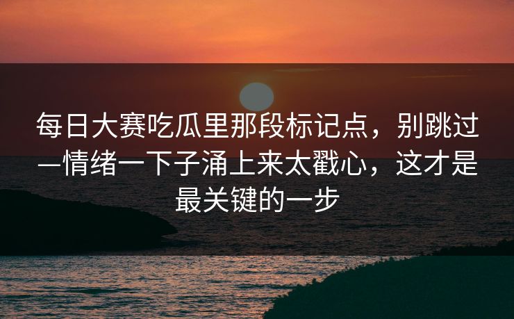 <strong>每日大赛</strong>吃瓜里那段标记点，别跳过—情绪一下子涌上来太戳心，这才是最关键的一步