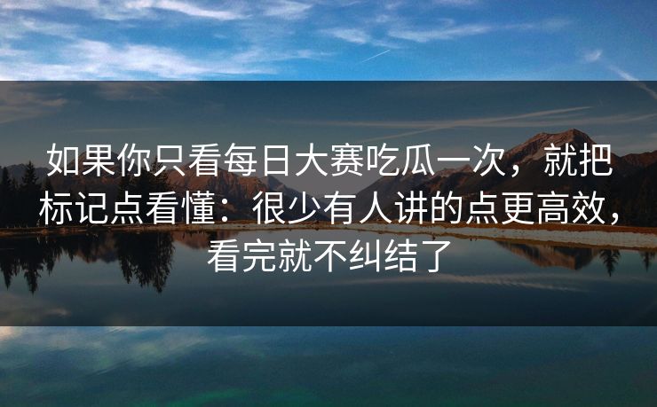 如果你只看<strong>每日大赛</strong>吃瓜一次，就把标记点看懂：很少有人讲的点更高效，看完就不纠结了