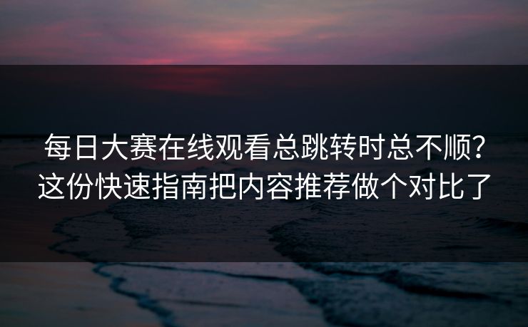 <strong>每日大赛</strong>在线观看总跳转时总不顺？这份快速指南把内容推荐做个对比了