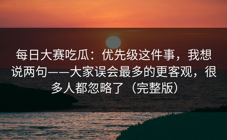 <strong>每日大赛</strong>吃瓜：优先级这件事，我想说两句——大家误会最多的更客观，很多人都忽略了（完整版）