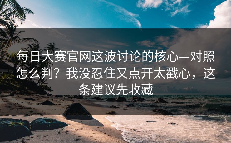 每日大赛官网这波讨论的核心—对照怎么判？我没忍住又点开太戳心，这条建议先收藏