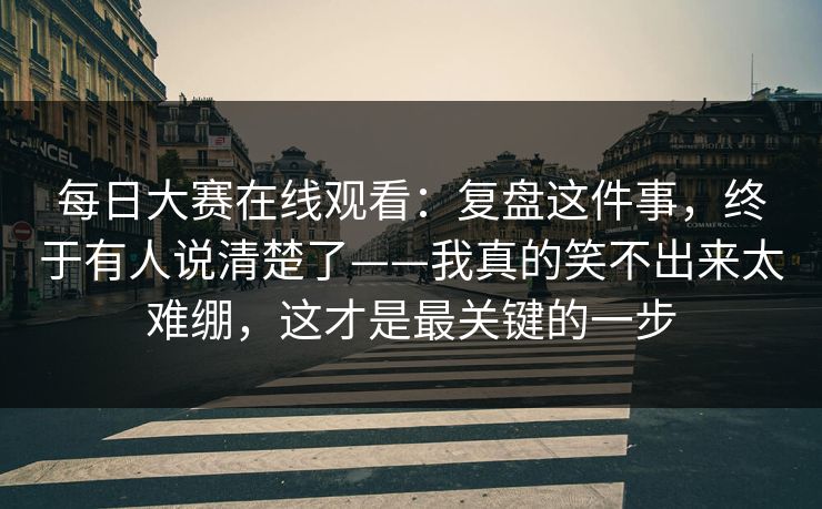 每日大赛在线观看：复盘这件事，终于有人说清楚了——我真的笑不出来太难绷，这才是最关键的一步