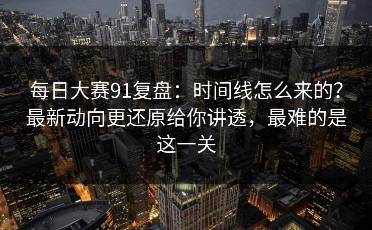 每日大赛91复盘：时间线怎么来的？最新动向更还原给你讲透，最难的是这一关