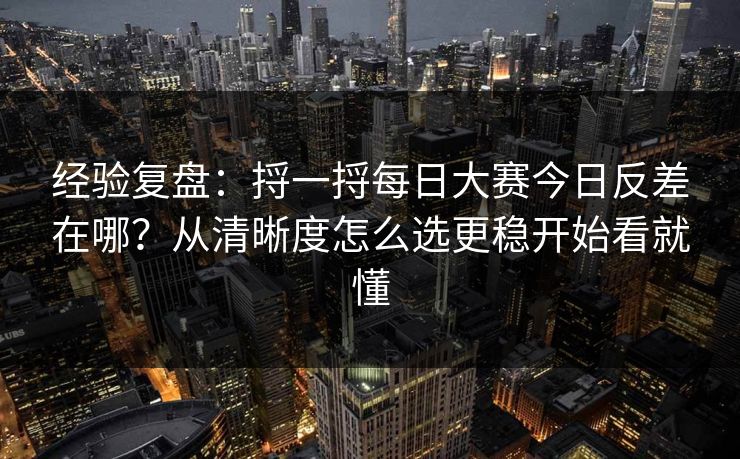 经验复盘：捋一捋<strong>每日大赛</strong>今日反差在哪？从清晰度怎么选更稳开始看就懂