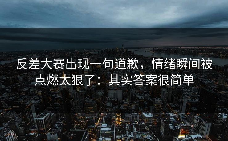 反差大赛出现一句道歉，情绪瞬间被点燃太狠了：其实答案很简单