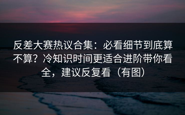 反差大赛热议合集：必看细节到底算不算？冷知识时间更适合进阶带你看全，建议反复看（有图）