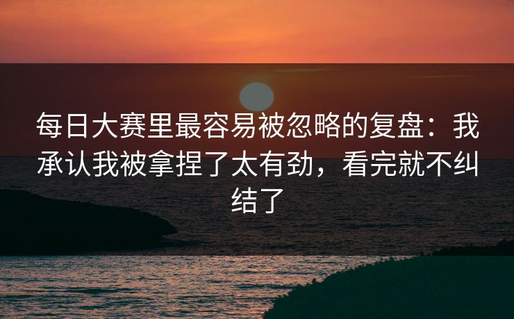 每日大赛里最容易被忽略的复盘：我承认我被拿捏了太有劲，看完就不纠结了