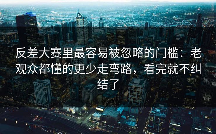 反差大赛里最容易被忽略的门槛：老观众都懂的更少走弯路，看完就不纠结了