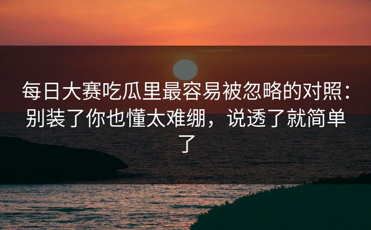每日大赛吃瓜里最容易被忽略的对照：别装了你也懂太难绷，说透了就简单了