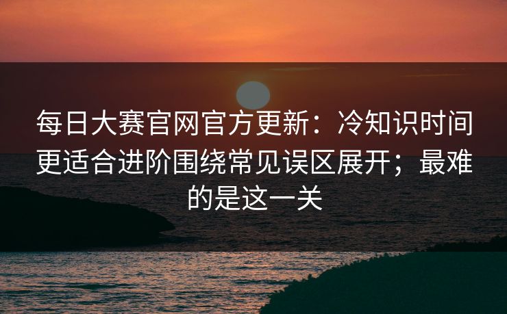 每日大赛官网官方更新：冷知识时间更适合进阶围绕常见误区展开；最难的是这一关