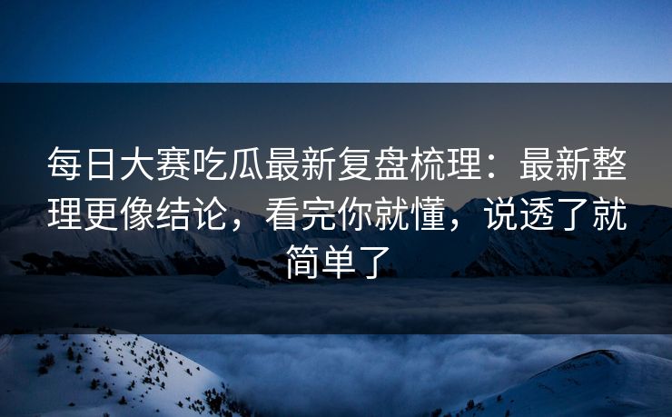 每日大赛吃瓜最新复盘梳理：最新整理更像结论，看完你就懂，说透了就简单了