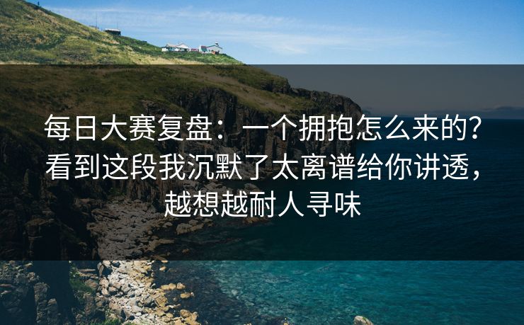 每日大赛复盘：一个拥抱怎么来的？看到这段我沉默了太离谱给你讲透，越想越耐人寻味