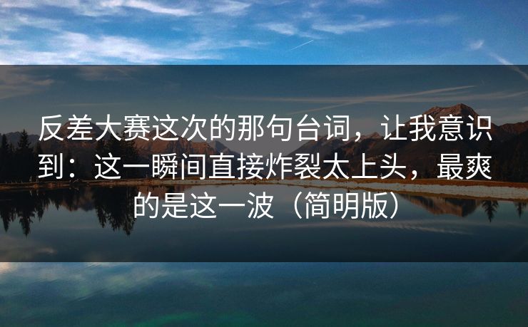 反差大赛这次的那句台词，让我意识到：这一瞬间直接炸裂太上头，最爽的是这一波（简明版）