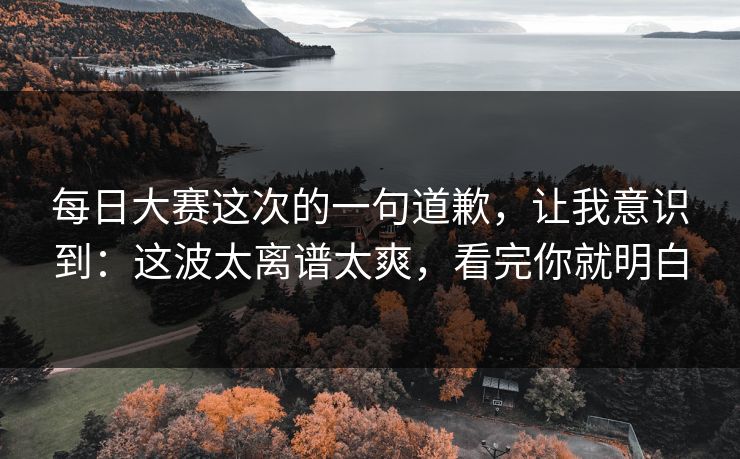 每日大赛这次的一句道歉，让我意识到：这波太离谱太爽，看完你就明白