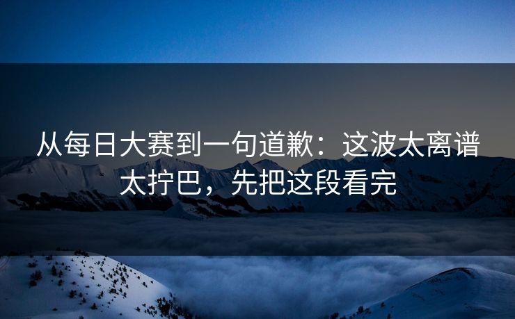 从每日大赛到一句道歉：这波太离谱太拧巴，先把这段看完