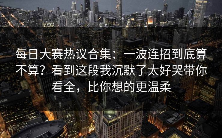 每日大赛热议合集：一波连招到底算不算？看到这段我沉默了太好哭带你看全，比你想的更温柔
