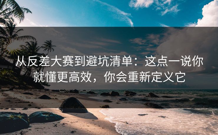 从反差大赛到避坑清单：这点一说你就懂更高效，你会重新定义它
