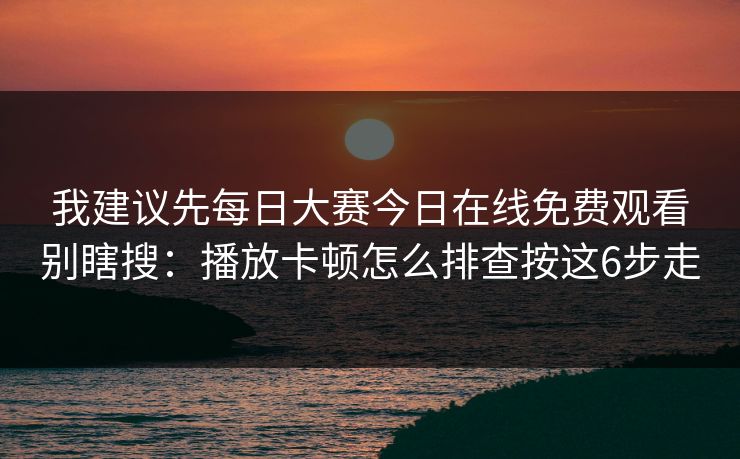 我建议先<strong>每日大赛</strong>今日在线免费观看别瞎搜：播放卡顿怎么排查按这6步走