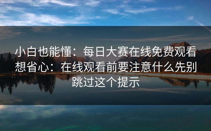 小白也能懂：<strong>每日大赛</strong>在线免费观看想省心：在线观看前要注意什么先别跳过这个提示