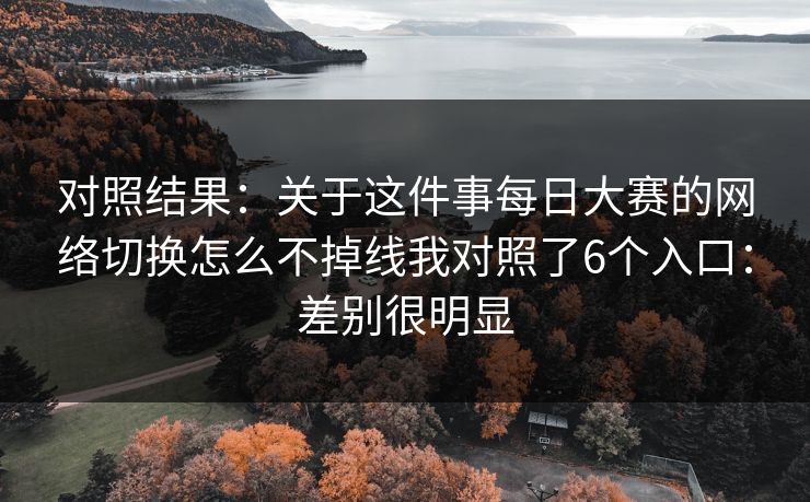 对照结果：关于这件事每日大赛的网络切换怎么不掉线我对照了6个入口：差别很明显