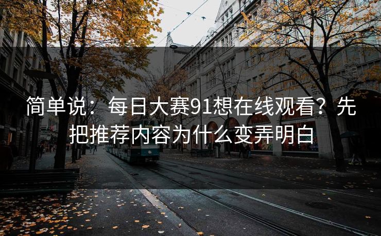 简单说：<strong>每日大赛</strong>91想在线观看？先把推荐内容为什么变弄明白