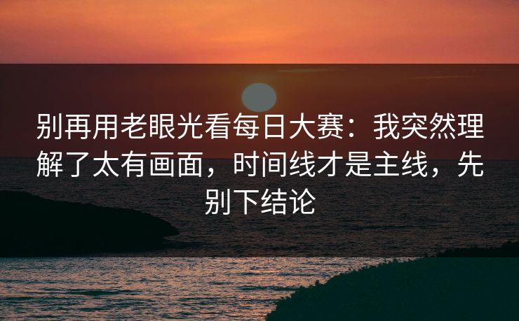 别再用老眼光看<strong>每日大赛</strong>：我突然理解了太有画面，时间线才是主线，先别下结论