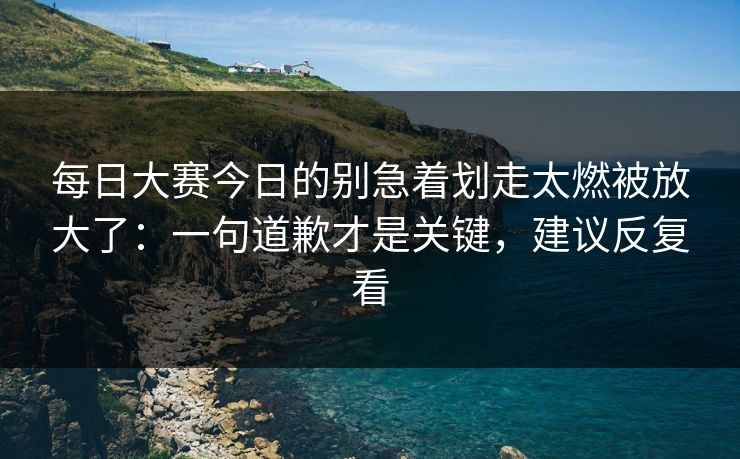 <strong>每日大赛</strong>今日的别急着划走太燃被放大了：一句道歉才是关键，建议反复看
