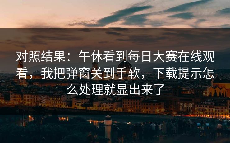 对照结果：午休看到每日大赛在线观看，我把弹窗关到手软，下载提示怎么处理就显出来了