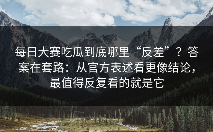 每日大赛吃瓜到底哪里“反差”？答案在套路：从官方表述看更像结论，最值得反复看的就是它