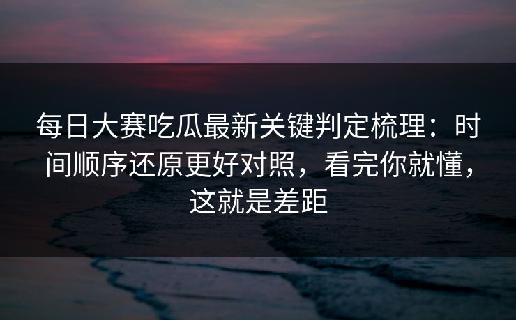 每日大赛吃瓜最新关键判定梳理：时间顺序还原更好对照，看完你就懂，这就是差距