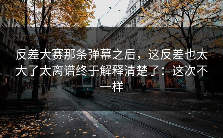 反差大赛那条弹幕之后，这反差也太大了太离谱终于解释清楚了：这次不一样