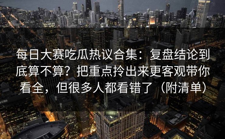 <strong>每日大赛</strong>吃瓜热议合集：复盘结论到底算不算？把重点拎出来更客观带你看全，但很多人都看错了（附清单）