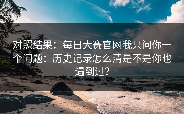 对照结果：每日大赛官网我只问你一个问题：历史记录怎么清是不是你也遇到过？