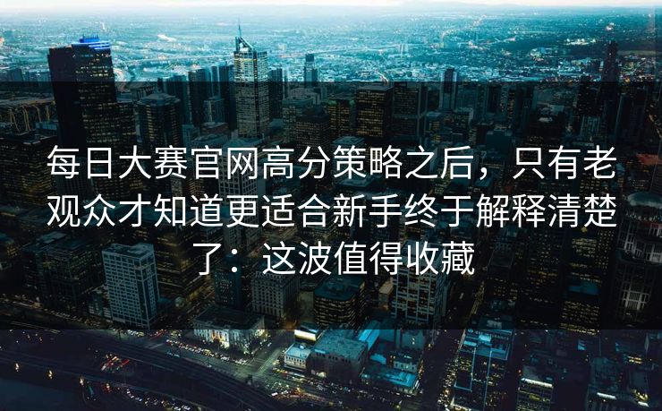 <strong>每日大赛</strong>官网高分策略之后，只有老观众才知道更适合新手终于解释清楚了：这波值得收藏