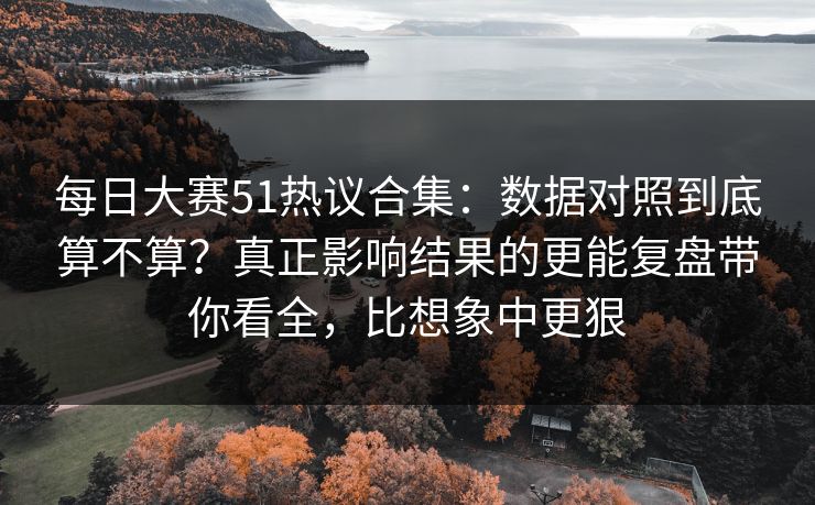 每日大赛51热议合集：数据对照到底算不算？真正影响结果的更能复盘带你看全，比想象中更狠