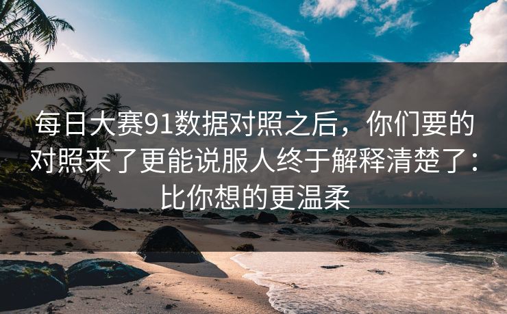 每日大赛91数据对照之后，你们要的对照来了更能说服人终于解释清楚了：比你想的更温柔
