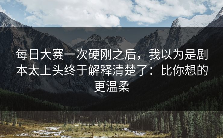 每日大赛一次硬刚之后，我以为是剧本太上头终于解释清楚了：比你想的更温柔