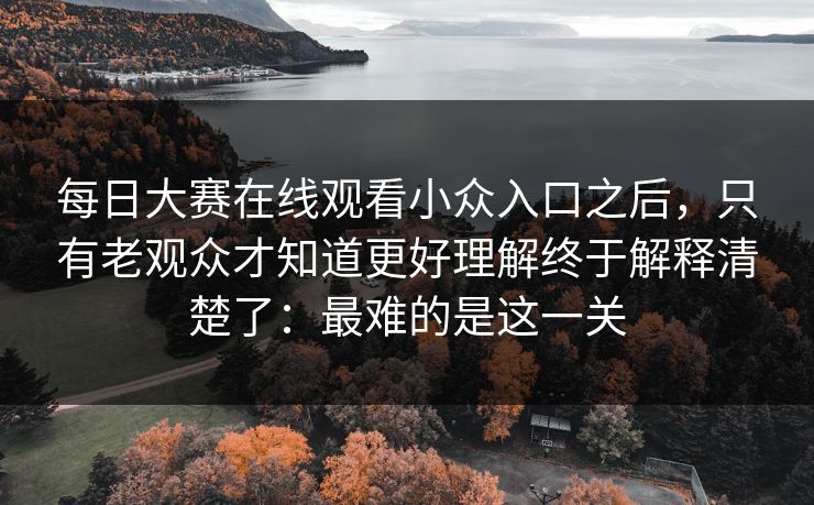 每日大赛在线观看小众入口之后，只有老观众才知道更好理解终于解释清楚了：最难的是这一关