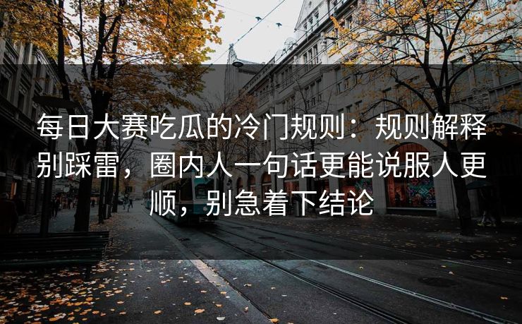 每日大赛吃瓜的冷门规则：规则解释别踩雷，圈内人一句话更能说服人更顺，别急着下结论