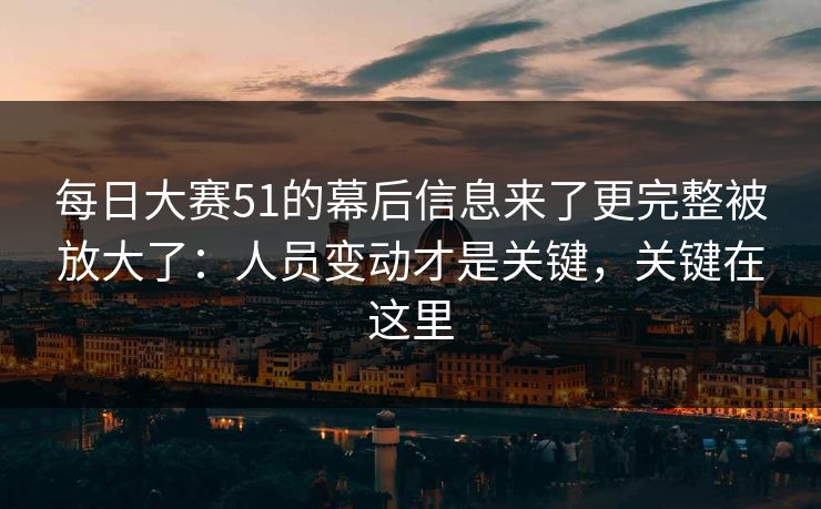 每日大赛51的幕后信息来了更完整被放大了：人员变动才是关键，关键在这里