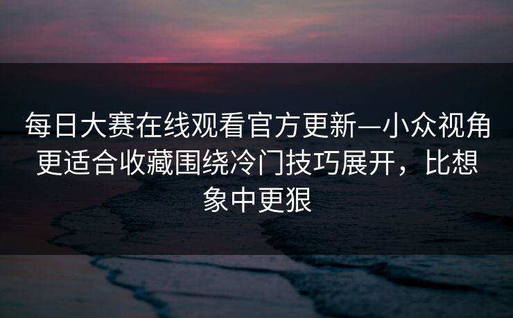 每日大赛在线观看官方更新—小众视角更适合收藏围绕冷门技巧展开，比想象中更狠
