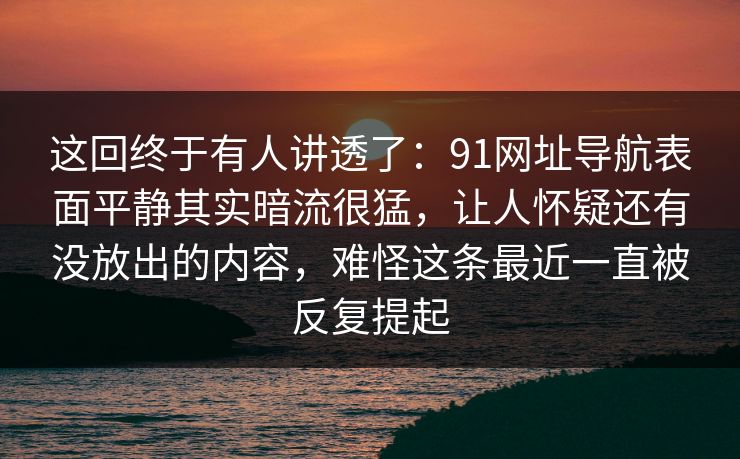 这回终于有人讲透了：91网址导航表面平静其实暗流很猛，让人怀疑还有没放出的内容，难怪这条最近一直被反复提起