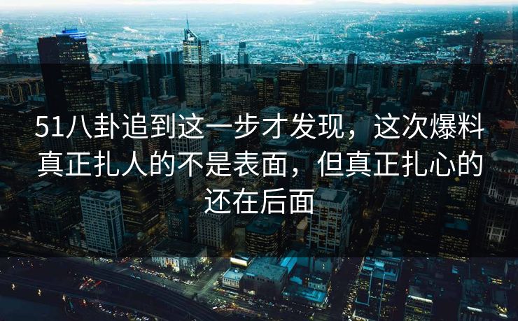 51八卦追到这一步才发现，这次爆料真正扎人的不是表面，但真正扎心的还在后面
